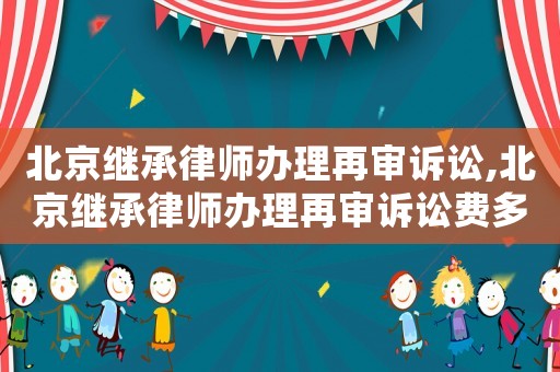 北京繼承律師辦理再審訴訟,北京繼承律師辦理再審訴訟費多少錢