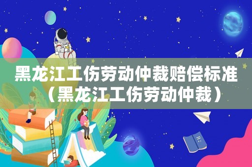 黑龍江工傷勞動仲裁賠償標準（黑龍江工傷勞動仲裁）