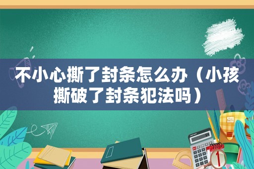 不小心撕了封條怎么辦（小孩撕破了封條犯法嗎）