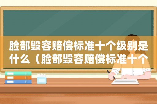 臉部毀容賠償標(biāo)準(zhǔn)十個(gè)級(jí)別是什么（臉部毀容賠償標(biāo)準(zhǔn)十個(gè)級(jí)別）