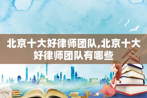 北京十大好律師團(tuán)隊(duì),北京十大好律師團(tuán)隊(duì)有哪些