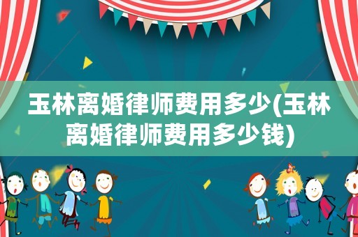 玉林離婚律師費用多少(玉林離婚律師費用多少錢)
