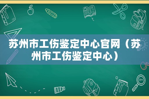 蘇州市工傷鑒定中心官網(wǎng)（蘇州市工傷鑒定中心）