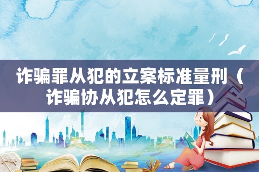 詐騙罪從犯的立案標準量刑（詐騙協從犯怎么定罪）