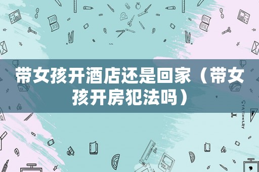 帶女孩開酒店還是回家（帶女孩開房犯法嗎）