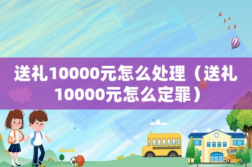 送禮10000元怎么處理（送禮10000元怎么定罪）