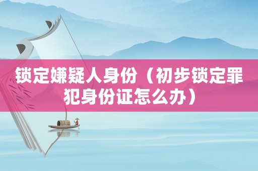 鎖定嫌疑人身份（初步鎖定罪犯身份證怎么辦）
