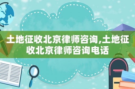 土地征收北京律師咨詢(xún),土地征收北京律師咨詢(xún)電話