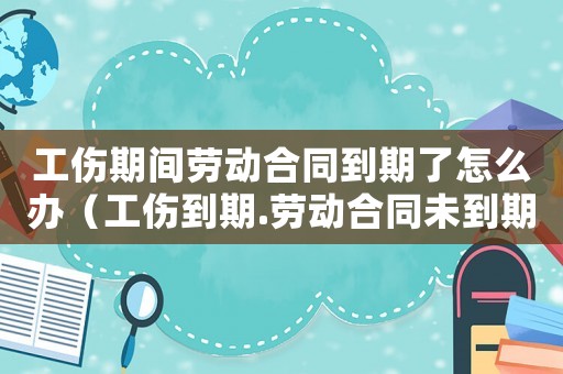 工傷期間勞動合同到期了怎么辦（工傷到期.勞動合同未到期解除勞動合同）