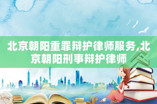 北京朝陽重罪辯護律師服務(wù),北京朝陽刑事辯護律師