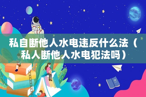 私自斷他人水電違反什么法（私人斷他人水電犯法嗎）