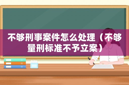 不夠刑事案件怎么處理（不夠量刑標準不予立案）