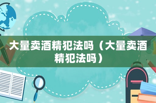 大量賣酒精犯法嗎（大量賣酒精犯法嗎）