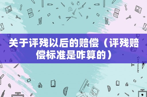 關(guān)于評(píng)殘以后的賠償（評(píng)殘賠償標(biāo)準(zhǔn)是咋算的）