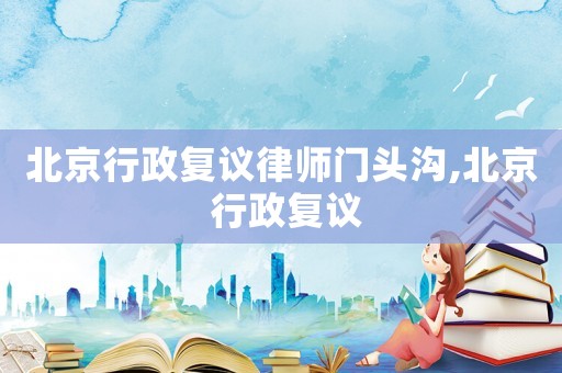 北京行政復議律師門頭溝,北京 行政復議