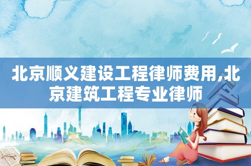北京順義建設工程律師費用,北京建筑工程專業律師