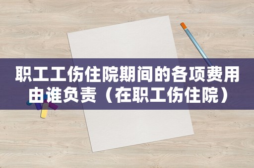 職工工傷住院期間的各項費用由誰負責（在職工傷住院）
