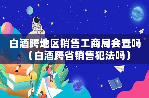 白酒跨地區銷售工商局會查嗎（白酒跨省銷售犯法嗎）