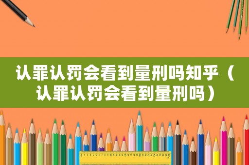 認罪認罰會看到量刑嗎知乎（認罪認罰會看到量刑嗎）