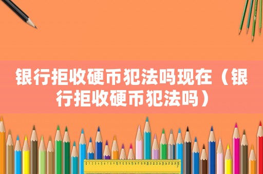 銀行拒收硬幣犯法嗎現在（銀行拒收硬幣犯法嗎）