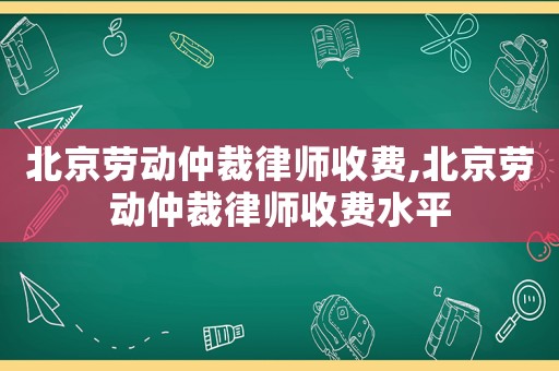 北京勞動(dòng)仲裁律師收費(fèi),北京勞動(dòng)仲裁律師收費(fèi)水平
