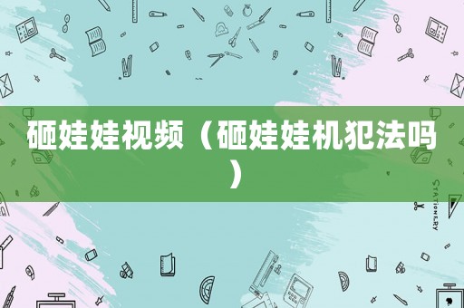 砸娃娃視頻（砸娃娃機犯法嗎）