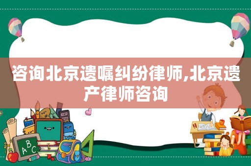 咨詢北京遺囑糾紛律師,北京遺產律師咨詢