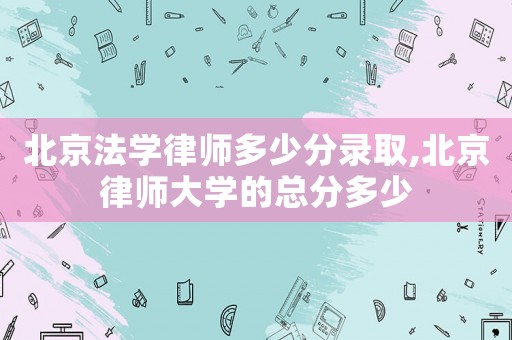 北京法學律師多少分錄取,北京律師大學的總分多少