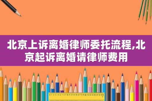 北京上訴離婚律師委托流程,北京起訴離婚請律師費用