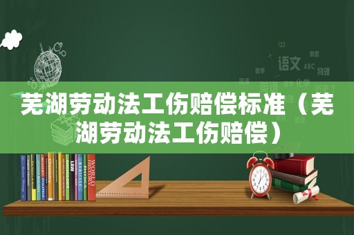 蕪湖勞動法工傷賠償標準（蕪湖勞動法工傷賠償）