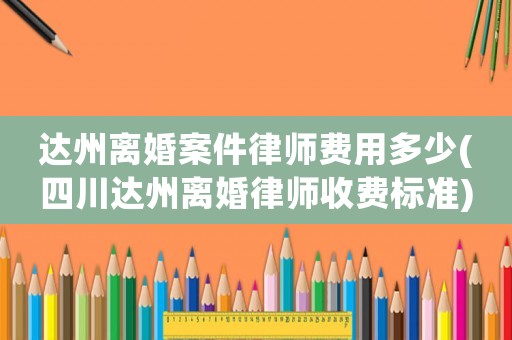 達(dá)州離婚案件律師費(fèi)用多少(四川達(dá)州離婚律師收費(fèi)標(biāo)準(zhǔn))