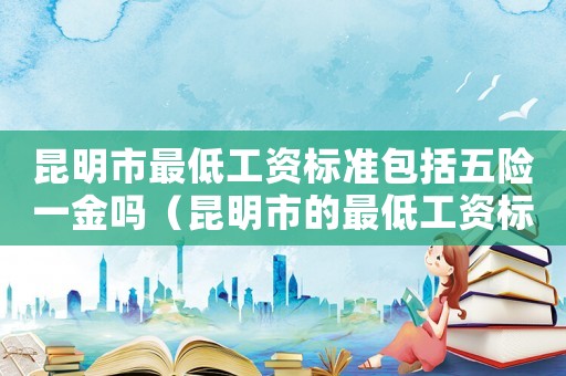 昆明市最低工資標(biāo)準(zhǔn)包括五險(xiǎn)一金嗎（昆明市的最低工資標(biāo)準(zhǔn)）