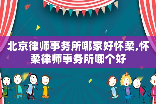 北京律師事務(wù)所哪家好懷柔,懷柔律師事務(wù)所哪個(gè)好
