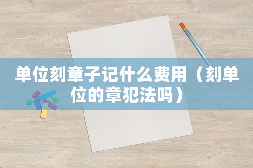 單位刻章子記什么費用（刻單位的章犯法嗎）