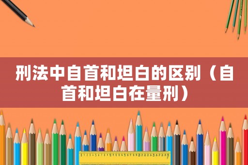 刑法中自首和坦白的區(qū)別（自首和坦白在量刑）