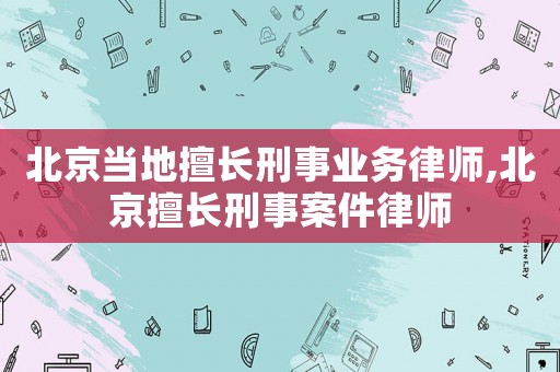 北京當地擅長刑事業務律師,北京擅長刑事案件律師