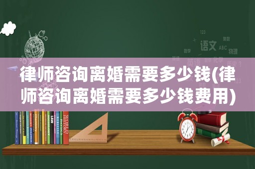 律師咨詢離婚需要多少錢(律師咨詢離婚需要多少錢費用)