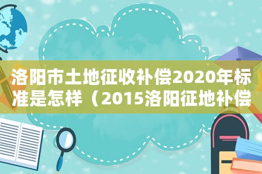 洛陽市土地征收補償2020年標準是怎樣（2015洛陽征地補償標準）