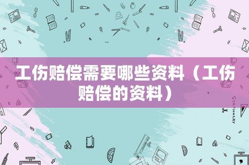 工傷賠償需要哪些資料（工傷賠償?shù)馁Y料）