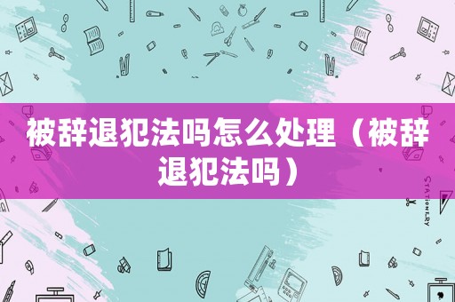 被辭退犯法嗎怎么處理（被辭退犯法嗎）