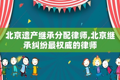 北京遺產(chǎn)繼承分配律師,北京繼承糾紛最權(quán)威的律師