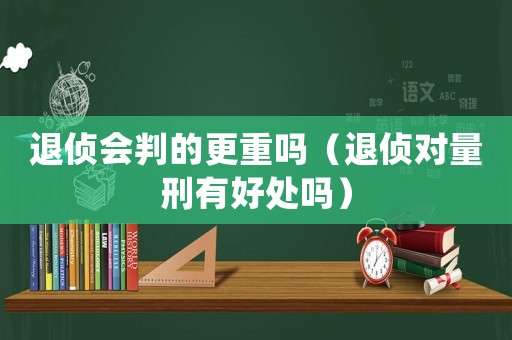 退偵會判的更重嗎（退偵對量刑有好處嗎）