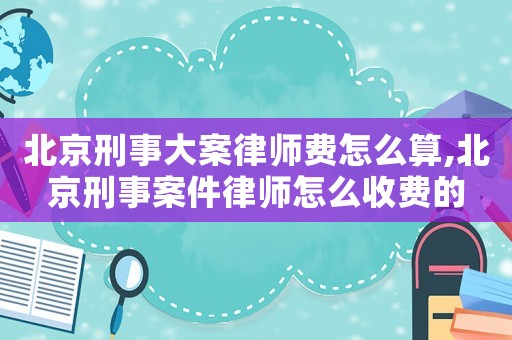 北京刑事大案律師費怎么算,北京刑事案件律師怎么收費的