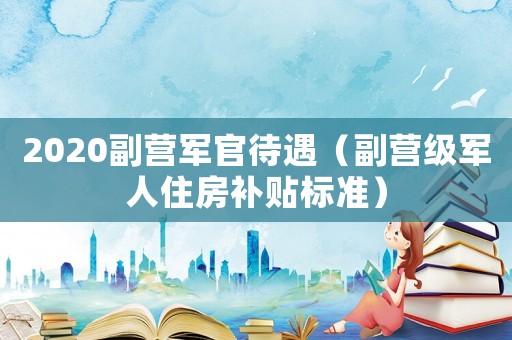 2020副營軍官待遇（副營級軍人住房補(bǔ)貼標(biāo)準(zhǔn)）