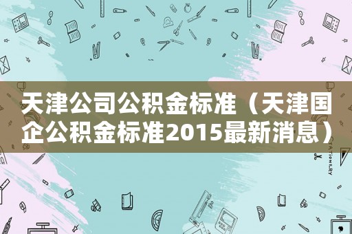天津公司公積金標準（天津國企公積金標準2015最新消息）