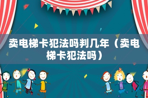 賣電梯卡犯法嗎判幾年（賣電梯卡犯法嗎）
