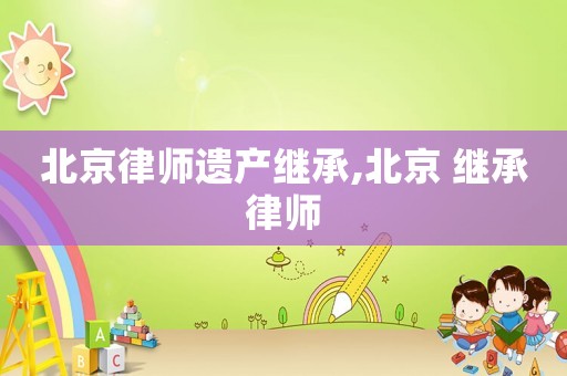 北京律師遺產(chǎn)繼承,北京 繼承律師