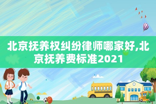 北京撫養權糾紛律師哪家好,北京撫養費標準2021