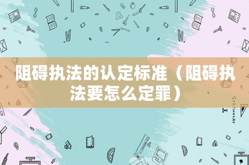 阻礙執法的認定標準（阻礙執法要怎么定罪）