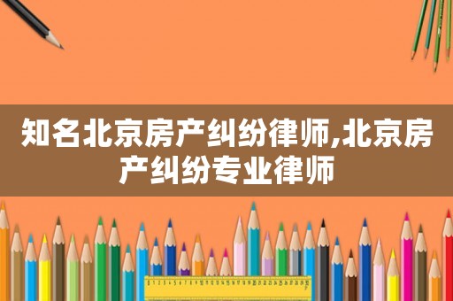 知名北京房產糾紛律師,北京房產糾紛專業律師
